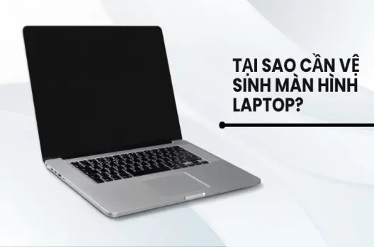 Tại sao cần vệ sinh màn hình laptop? Hướng dẫn an toàn, hiệu quả